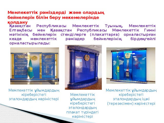 Мемлекеттік рәміздерді және олардың бейнелерін білім беру мекемелерінде қолдану Қазақстан Республикасы Мемлекеттік Туының, Мемлекеттік Елтаңбасы мен Қазақстан Республикасы Мемлекеттік Гимні мәтінінің бейнелерін стенділерге (плакаттарға) орналастырған кезде мемлекеттік рәміздер бейнелерінің бірдеңгейлі орналастырылады: Мемлекеттік ұйымдардың кіреберістегі эталондардың көріністері Мемлекеттік ұйымдардың кіреберістегі эталондардың ішкі (терезесімен) көріністері Мемлекеттік ұйымдардың кіреберістегі эталондардың плакат түріндегі көріністері 