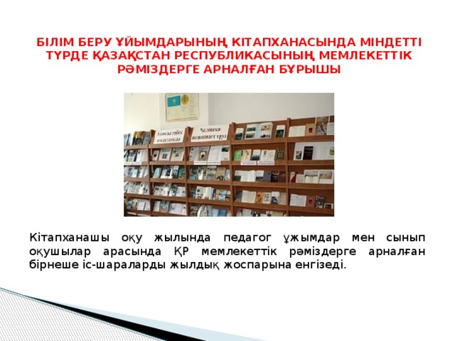 БІЛІМ БЕРУ ҰЙЫМДАРЫНЫҢ КІТАПХАНАСЫНДА МІНДЕТТІ ТҮРДЕ ҚАЗАҚСТАН РЕСПУБЛИКАСЫНЫҢ МЕМЛЕКЕТТІК РӘМІЗДЕРГЕ АРНАЛҒАН БҰРЫШЫ Кітапханашы оқу жылында педагог ұжымдар мен сынып оқушылар арасында ҚР мемлекеттік рәміздерге арналған бірнеше іс-шараларды жылдық жоспарына енгізеді. 