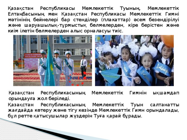 Қазақстан Республикасы Мемлекеттік Туының, Мемлекеттік Елтаңбасының мен Қазақстан Республикасы Мемлекеттік Гимні мәтінінің бейнелері бар стенділер (плакаттар) әсем безендірілуі және шаруашылық-тұрмыстық бөлмелерден, кіре берістен және киім ілетін бөлмелерден алыс орналасуы тиіс. Қазақстан Республикасының Мемлекеттік Гимнін ықшамдап орындауға жол беріледі. Қазақстан Республикасының Мемлекеттік Туын салтанатты жағдайда көтеру және тігу кезінде Мемлекеттік Гимн орындалады, бұл ретте қатысушылар жүздерін Туға қарай бұрады. 