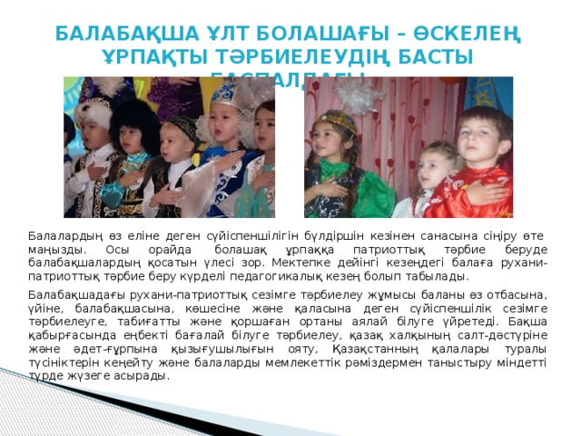 БАЛАБАҚША ҰЛТ БОЛАШАҒЫ – ӨСКЕЛЕҢ ҰРПАҚТЫ ТӘРБИЕЛЕУДІҢ БАСТЫ БАСПАЛДАҒЫ Балалардың өз еліне деген сүйіспеншілігін бүлдіршін кезінен санасына сіңіру өте  маңызды. Осы орайда  болашақ ұрпаққа патриоттық тəрбие беруде балабақшалардың қосатын үлесі зор. Мектепке дейінгі кезеңдегі балаға рухани-патриоттық тәрбие беру күрделі педагогикалық кезең болып табылады. Балабақшадағы рухани-патриоттық сезімге тәрбиелеу жұмысы баланы өз отбасына, үйіне, балабақшасына, көшесіне және қаласына деген сүйіспеншілік сезімге тәрбиелеуге, табиғатты және қоршаған ортаны аялай білуге үйретеді. Бақша қабырғасында еңбекті бағалай білуге тәрбиелеу, қазақ халқының салт-дәстүріне және әдет-ғұрпына қызығушылығын ояту, Қазақстанның қалалары туралы түсініктерін кеңейту және балаларды мемлекеттік рәміздермен таныстыру міндетті түрде жүзеге асырады. 