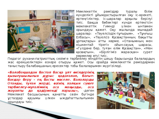 Мемлекеттік рәміздер туралы білім күнделікті ұйымдастырылған оқу іс-әрекеті, ертеңгіліктер, іс-шаралар арқылы берілуі тиіс. Бақша бөбектері күнде ертеңгісін мемлекеттік Гимнді үлкен ынтамен орындауы қажет. Оқу жылында мынадай шаралар: «Тәуелсіздік-тұғырым», «Тұңғыш Елбасы», «Тәуелсіз Қазақстанның бақытты ұрпақтары» атты көрме, «Отанымның мен кішкентай тірегі» ойын-сауық шарасы, «Гүлдене бер, туған елім Қазақстан», «Мен қазақпын», «Бірлігіміз жарасқан» сурет көрмелер өтуі тиіс. Педагог рухани-патриоттық сезімге тәрбиелеу міндетін шешу барысында балалардың жас ерекшеліктерін ескере отыруы қажет. Осы орайда мемлекеттік рәміздермен таныстыру балабақшаның ересектер тобы балаларымен жүргізіледі. «Балабақшадан бастап басқа ұлт өкілдерінің қызығушылығын дұрыс қадағалап, бағыт-бағдар беру - ең басты мəселе. Балаларды Отанды, туған жерді, өзінің халқын сүюге тәрбиелеу-мұғалімнің аса маңызды, аса жауапты да қадірменді парызы», -деген Мемлекет басшысының қанатты сөзін бүгінде ұстаздар қауымы үлкен ыждаһаттылығымен орындауы тиіс. 