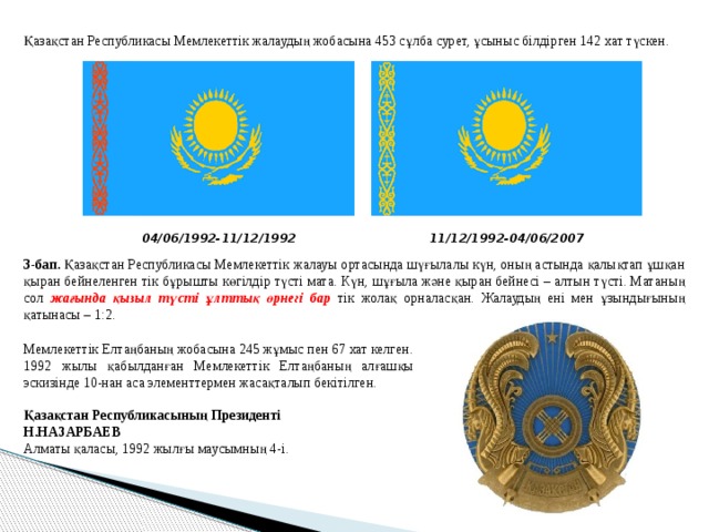 Қазақстан Республикасы Мемлекеттік жалаудың жобасына 453 сұлба сурет, ұсыныс білдірген 142 хат түскен. 04/06/1992-11/12/1992 11/12/1992-04/06/2007 3-бап. Қазақстан Республикасы Мемлекеттік жалауы ортасында шүғылалы күн, оның астында қалықтап ұшқан қыран бейнеленген тік бұрышты көгілдір түсті мата. Күн, шұғыла және қыран бейнесі – алтын түсті. Матаның сол жағында қызыл түсті ұлттық өрнегі бар тік жолақ орналасқан. Жалаудың ені мен ұзындығының қатынасы – 1:2. Мемлекеттік Елтаңбаның жобасына 245 жұмыс пен 67 хат келген. 1992 жылы қабылданған Мемлекеттік Елтаңбаның алғашқы эскизінде 10-нан аса элементтермен жасақталып бекітілген. Қазақстан Республикасының Президенті Н.НАЗАРБАЕВ Алматы қаласы, 1992 жылғы маусымның 4-і. 