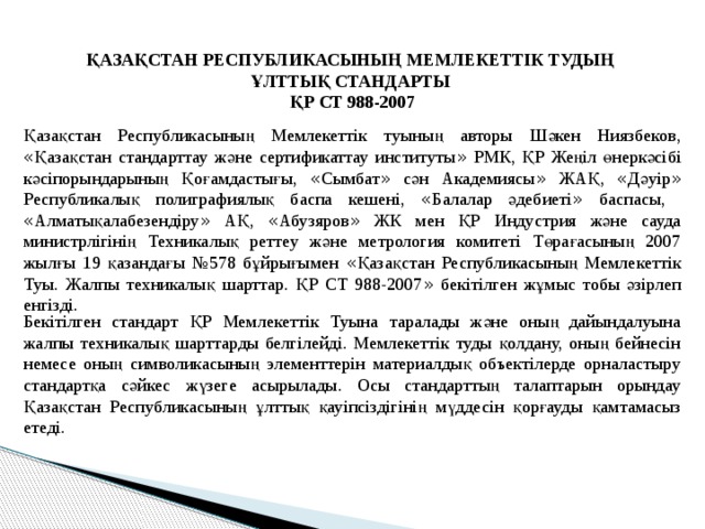 ҚАЗАҚСТАН РЕСПУБЛИКАСЫНЫҢ МЕМЛЕКЕТТІК ТУДЫҢ ҰЛТТЫҚ СТАНДАРТЫ ҚР СТ 988-2007 Қазақстан Республикасының Мемлекеттік туының авторы Шәкен Ниязбеков, « Қазақстан стандарттау және сертификаттау институты » РМК, ҚР Жеңіл өнеркәсібі кәсіпорындарының Қоғамдастығы, « Сымбат » сән Академиясы » ЖАҚ, « Дәуір » Республикалық полиграфиялық баспа кешені, « Балалар әдебиеті » баспасы, « Алматықалабезендіру » АҚ, « Абузяров » ЖК мен ҚР Индустрия және сауда министрлігінің Техникалық реттеу және метрология комитеті Төрағасының 2007 жылғы 19 қазандағы №578 бұйрығымен « Қазақстан Республикасының Мемлекеттік Туы. Жалпы техникалық шарттар. ҚР СТ 988-2007 » бекітілген жұмыс тобы әзірлеп енгізді. Бекітілген стандарт ҚР Мемлекеттік Туына таралады және оның дайындалуына жалпы техникалық шарттарды белгілейді. Мемлекеттік туды қолдану, оның бейнесін немесе оның символикасының элементтерін материалдық объектілерде орналастыру стандартқа сәйкес жүзеге асырылады. Осы стандарттың талаптарын орындау Қазақстан Республикасының ұлттық қауіпсіздігінің мүддесін қорғауды қамтамасыз етеді. 