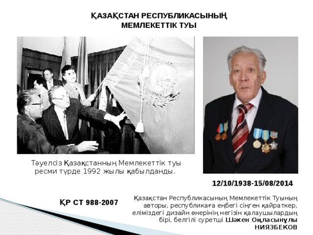 ҚАЗАҚСТАН РЕСПУБЛИКАСЫНЫҢ МЕМЛЕКЕТТІК ТУЫ Тәуелсіз Қазақстанның Мемлекеттік туы ресми түрде 1992 жылы қабылданды. 12/10/1938-15/08/2014 Қазақстан Республикасының Мемлекеттік Туының авторы, республикаға еңбегі сіңген қайраткер, еліміздегі дизайн өнерінің негізін қалау­шылардың бірі, белгілі суретші  Шәкен Оңласынұлы НИЯЗБЕКОВ ҚР СТ 988-2007 