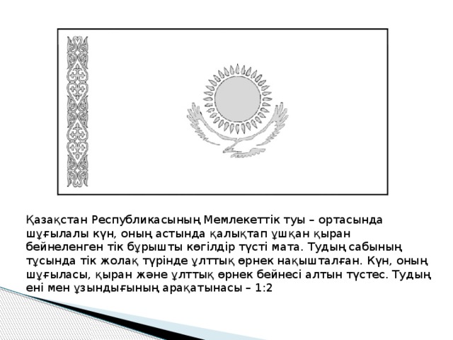 Қазақстан Республикасының Мемлекеттік туы – ортасында шұғылалы күн, оның астында қалықтап ұшқан қыран бейнеленген тік бұрышты көгілдір түсті мата. Тудың сабының тұсында тік жолақ түрінде ұлттық өрнек нақышталған. Күн, оның шұғыласы, қыран және ұлттық өрнек бейнесі алтын түстес. Тудың ені мен ұзындығының арақатынасы – 1:2 