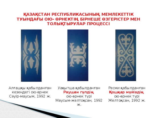 ҚАЗАҚСТАН РЕСПУБЛИКАСЫНЫҢ МЕМЛЕКЕТТІК ТУЫНДАҒЫ ОЮ- ӨРНЕКТІҢ БІРНЕШЕ ӨЗГЕРІСТЕР МЕН ТОЛЫҚТЫРУЛАР ПРОЦЕССІ Алғашқы қабылданған кезеңдегі ою-өрнек Уақытша қабылданған Раушан гүлдің Ресми қабылданған Сәуір-маусым, 1992 ж. ою-өрнек түрі Қошқар мүйіздің Маусым-желтоқсан, 1992 ж. ою-өрнек түрі Желтоқсан, 1992 ж. 