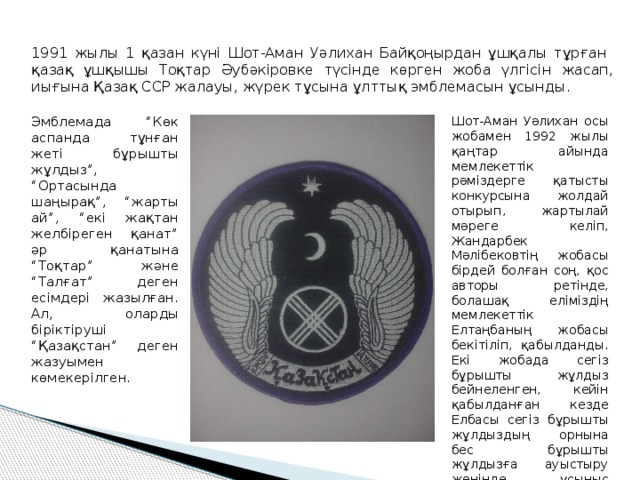 1991 жылы 1 қазан күні Шот-Аман Уәлихан Байқоңырдан ұшқалы тұрған қазақ ұшқышы Тоқтар Әубәкіровке түсінде көрген жоба үлгісін жасап, иығына Қазақ ССР жалауы, жүрек тұсына ұлттық эмблемасын ұсынды. Эмблемада “Көк аспанда тұнған жеті бұрышты жұлдыз”, “Ортасында шаңырақ”, “жарты ай”, “екі жақтан желбіреген қанат” әр қанатына “Тоқтар” және “Талғат” деген есімдері жазылған. Ал, оларды біріктіруші “Қазақстан” деген жазуымен көмекерілген. Шот-Аман Уәлихан осы жобамен 1992 жылы қаңтар айында мемлекеттік рәміздерге қатысты конкурсына жолдай отырып, жартылай мәреге келіп, Жандарбек Мәлібековтің жобасы бірдей болған соң, қос авторы ретінде, болашақ еліміздің мемлекеттік Елтаңбаның жобасы бекітіліп, қабылданды. Екі жобада сегіз бұрышты жұлдыз бейнеленген, кейін қабылданған кезде Елбасы сегіз бұрышты жұлдыздың орнына бес бұрышты жұлдызға ауыстыру жөнінде ұсыныс жасалды. 