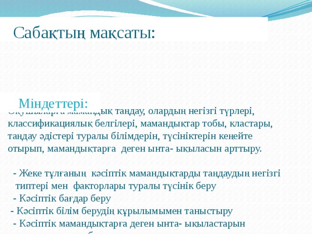 Сабақтың мақсаты:  Оқушыларға мамандық таңдау, олардың негізгі түрлері,  классификациялық белгілері, мамандықтар тобы, кластары,  таңдау әдістері туралы білімдерін, түсініктерін кеңейте  отырып, мамандықтарға деген ынта- ықыласын арттыру.  - Жеке тұлғаның кәсіптік мамандықтарды таңдаудың негізгі  типтері мен факторлары туралы түсінік беру  - Кәсіптік бағдар беру  - Кәсіптік білім берудің құрылымымен таныстыру  - Кәсіптік мамандықтарға деген ынта- ықыластарын  анықтау және т.б.  Міндеттері: 