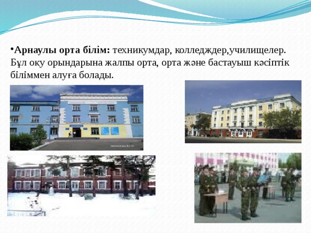 Арнаулы орта білім: техникумдар, колледждер,училищелер. Бұл оқу орындарына жалпы орта, орта және бастауыш кәсіптік біліммен алуға болады. 