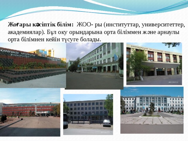 Жоғары кәсіптік білім: ЖОО- ры (институттар, университеттер, академиялар). Бұл оқу орындарына орта біліммен және арнаулы орта білімнен кейін түсуге болады. 