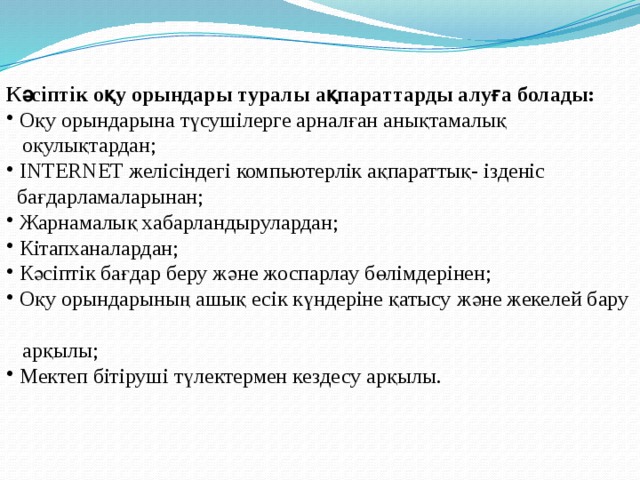 Кәсіптік оқу орындары туралы ақпараттарды алуға болады:  Оқу орындарына түсушілерге арналған анықтамалық  оқулықтардан;  INTERNET желісіндегі компьютерлік ақпараттық- ізденіс  бағдарламаларынан;  Жарнамалық хабарландырулардан;  Кітапханалардан;  Кәсіптік бағдар беру және жоспарлау бөлімдерінен;  Оқу орындарының ашық есік күндеріне қатысу және жекелей бару  арқылы;  Мектеп бітіруші түлектермен кездесу арқылы. 