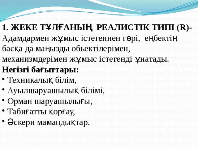 1. ЖЕКЕ ТҰЛҒАНЫҢ РЕАЛИСТІК ТИПІ (R)- Адамдармен жұмыс істегеннен гөрі, еңбектің басқа да маңызды обьектілерімен, механизмдерімен жұмыс істегенді ұнатады. Негізгі бағыттары:  Техникалық білім,  Ауылшаруашылық білімі,  Орман шаруашылығы,  Табиғатты қорғау,  Әскери мамандықтар. 