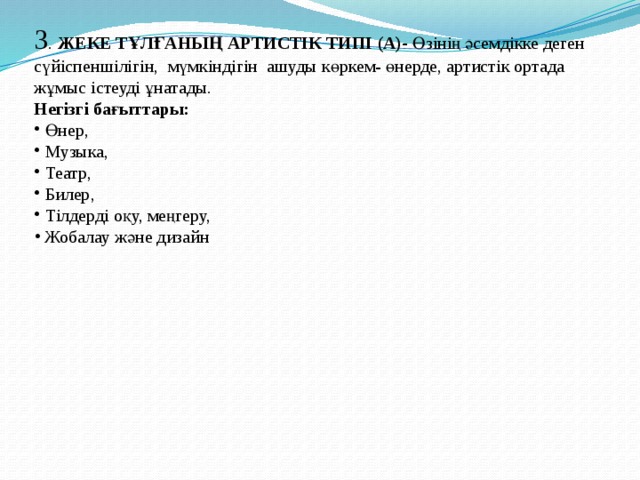 3 . ЖЕКЕ ТҰЛҒАНЫҢ АРТИСТІК ТИПІ (А)- Өзінің әсемдікке деген сүйіспеншілігін, мүмкіндігін ашуды көркем- өнерде, артистік ортада жұмыс істеуді ұнатады. Негізгі бағыттары:  Өнер,  Музыка,  Театр,  Билер,  Тілдерді оқу, меңгеру,  Жобалау және дизайн 