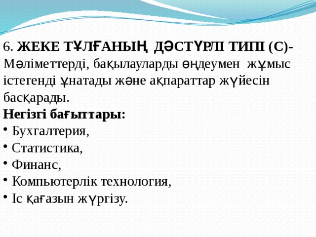 6. ЖЕКЕ ТҰЛҒАНЫҢ ДӘСТҮРЛІ ТИПІ (С)- Мәліметтерді, бақылауларды өңдеумен жұмыс істегенді ұнатады және ақпараттар жүйесін басқарады. Негізгі бағыттары:  Бухгалтерия,  Статистика,  Финанс,  Компьютерлік технология,  Іс қағазын жүргізу. 