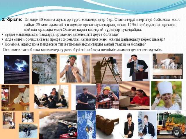 2. Кіріспе:  Әлемде 40 мыңға жуық әр түрлі мамандықтар бар. Статистердің зерттеуі бойынша жыл  сайын 25 млн адам өзінің жұмыс орнын ауыстырып, оның 12 %-і қайтадан өз орнына  қайтып оралады екен.Осыған қарап мынадай сұрақтар туындайды.  Бұдан мамандықты таңдауда әр маман қателесіпті деуге бола ма?  Әлде өзінің болашақтағы профессионалды қызметіне жан- жақты дайындалу керек шығар?  Қоғамға, адамдарға пайдасын тигізетін мамандықтарды қалай таңдауға болады?  Осы және тағы басқа мәселелер туралы бүгінгі сабақта шешімін аламыз деген сенімдемін . 