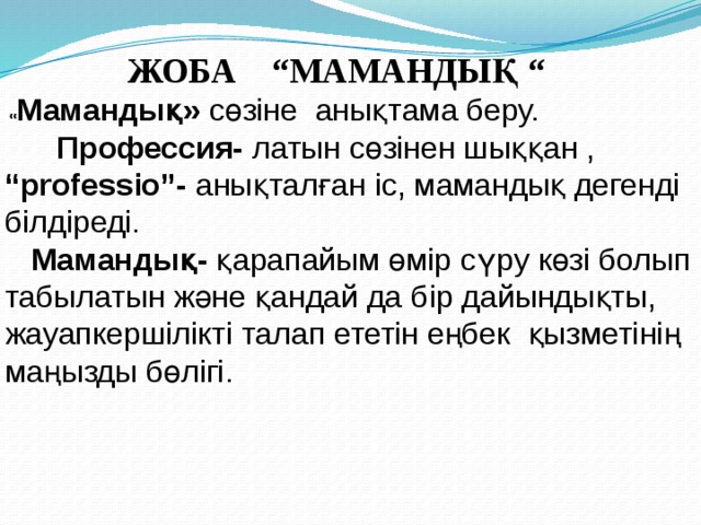      ЖОБА  “МАМАНДЫҚ “  « Мамандық» сөзіне  анықтама беру.  Профессия- латын сөзінен шыққан , “ professio”- анықталған іс, мамандық дегенді білдіреді.  Мамандық- қарапайым өмір сүру көзі болып табылатын және қандай да бір дайындықты, жауапкершілікті талап ететін еңбек қызметінің маңызды бөлігі.  
