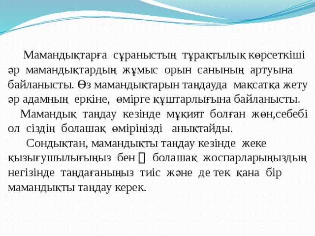  Мамандықтарға сұраныстың тұрақтылық көрсеткіші әр мамандықтардың жұмыс орын санының артуына байланысты. Өз мамандықтарын таңдауда мақсатқа жету әр адамның еркіне, өмірге құштарлығына байланысты.  Мамандық таңдау кезінде мұқият болған жөн,себебі ол сіздің болашақ өміріңізді анықтайды.  Сондықтан, мамандықты таңдау кезінде жеке қызығушылығыңыз бен ﾠ болашақ жоспарларыңыздың негізінде таңдағаныңыз тиіс және де тек қана бір мамандықты таңдау керек. 