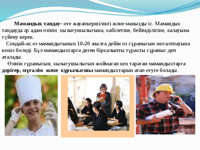  Мамандық таңдау- өте жауапкершілікті және маңызды іс. Мамандық таңдауда әр адам өзінің қызығушылығына, қабілетіне, бейімділігіне, қалауына сүйену керек.  Сондай-ақ өз мамандығының 10-20 жылға дейін өз сұранысын жоғалтпауына көңіл бөледі. Бұл мамандықтарға деген бірқалыпты тұрақты сұраныс деп аталады.  Өзінің сұранысын, қызығушылығын жоймаған кең тараған мамандықтарға дәрігер, мұғалім және құрылысшы мамандықтарын атап өтуге болады. 