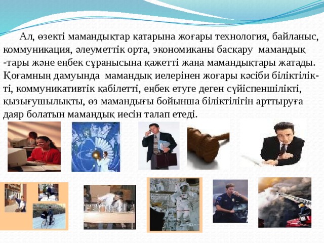  Ал, өзекті мамандықтар қатарына жоғары технология, байланыс, коммуникация, әлеуметтік орта, экономиканы басқару мамандық -тары және еңбек сұранысына қажетті жаңа мамандықтары жатады. Қоғамның дамуында мамандық иелерінен жоғары кәсіби біліктілік- ті, коммуникативтік қабілетті, еңбек етуге деген сүйіспеншілікті, қызығушылықты, өз мамандығы бойынша біліктілігін арттыруға даяр болатын мамандық иесін талап етеді. 