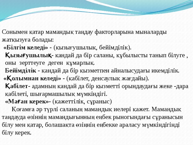 Сонымен қатар мамандық таңдау факторларына мыналарды жатқызуға болады:  «Білгім келеді» - (қызығушылық, бейімділік).  Қызығушылық- қандай да бір саланы, құбылысты танып білуге ,  оны зерттеуге деген құмарлық.  Бейімділік - қандай да бір қызметпен айналысудағы икемділік.  «Қолымнан келеді» - (қабілет, денсаулық жағдайы).  Қабілет- адамның қандай да бір қызметті орындаудағы жеке -дара  қабілеті, шығармашылық мүмкіндігі.  «Маған керек»- (қажеттілік, сұраныс)  Қоғамға әр түрлі саланың мамандық иелері қажет. Мамандық таңдауда өзіннің мамандығынның еңбек рыногындағы сұранысын білу мен қатар, болашақта өзіңнің еңбекке араласу мүмкіндігінді білу керек. 