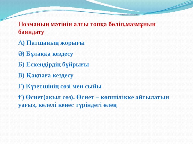 Поэманың мәтінін алты топқа бөліп,мазмұнын баяндату А) Патшаның жорығы Ә) Бұлаққа кездесу Б) Ескендірдің бұйрығы В) Қақпаға кездесу Г) Күзетшінің сөзі мен сыйы Ғ) Өсиет(ақыл сөз). Өсиет – көпшілікке айтылатын уағыз, келелі кеңес түріндегі өлең  