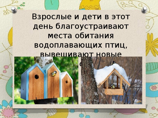 Взрослые и дети в этот день благоустраивают места обитания водоплавающих птиц, вывешивают новые кормушки и скворечники. 