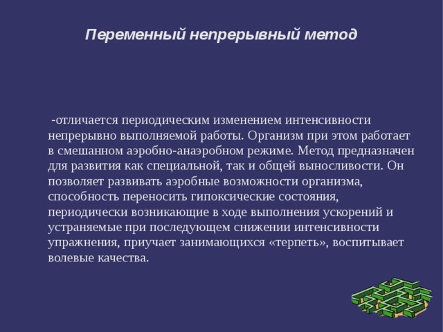Переменный непрерывный метод  -отличается периодическим изменением интенсивности непрерывно выполняемой работы. Организм при этом работает в смешанном аэробно-анаэробном режиме. Метод предназначен для развития как специальной, так и общей выносливости. Он позволяет развивать аэробные возможности организма, способность переносить гипоксические состояния, периодически возникающие в ходе выполнения ускорений и устраняемые при последующем снижении интенсивности упражнения, приучает занимающихся «терпеть», воспитывает волевые качества. 