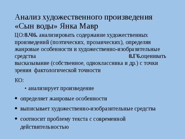 Анализ художественного произведения «Сын воды» Янка Мавр ЦО: 8.Ч6. анализировать содержание художественных произведений (поэтических, прозаических), определяя жанровые особенности и художественно-изобразительные средства 8.Г6. оценивать высказывание (собственное, одноклассника и др.) с точки зрения фактологической точности КО: • анализирует произведение определяет жанровые особенности выписывает художественно-изобразительные средства соотносит проблему текста с современной действительностью 