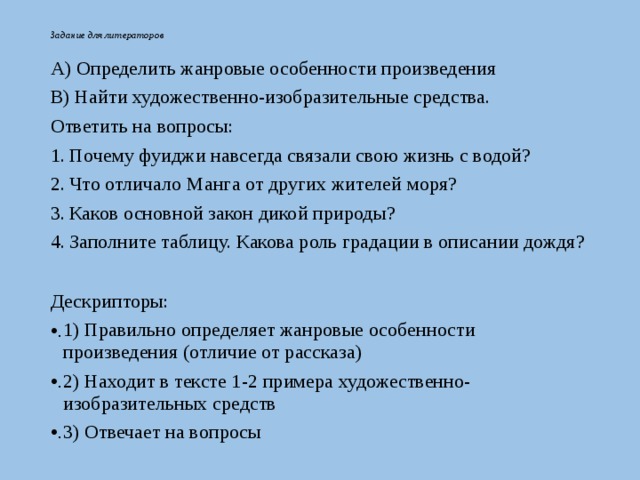Задание для литераторов А) Определить жанровые особенности произведения В) Найти художественно-изобразительные средства. Ответить на вопросы: Почему фуиджи навсегда связали свою жизнь с водой? Что отличало Манга от других жителей моря? Каков основной закон дикой природы? Заполните таблицу. Какова роль градации в описании дождя? Дескрипторы: 1) Правильно определяет жанровые особенности произведения (отличие от рассказа) 2) Находит в тексте 1-2 примера художественно-изобразительных средств 3) Отвечает на вопросы 