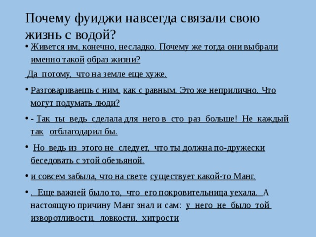  Почему фуиджи навсегда связали свою жизнь с водой?   Живется им, конечно, несладко. Почему же тогда они выбрали именно такой  образ жизни?  Да потому, что на земле еще хуже.  Разговариваешь с ним,  как с равным. Это же неприлично. Что могут подумать люди? - Так ты ведь сделала для него в сто раз больше! Не каждый так  отблагодарил бы.   Но ведь из этого не следует, что ты должна по-дружески  беседовать с этой обезьяной. и совсем забыла, что на свете  существует какой-то Манг. . Еще важней  было то, что его покровительница уехала. А настоящую причину Манг знал и  сам: у него не было той изворотливости, ловкости, хитрости 