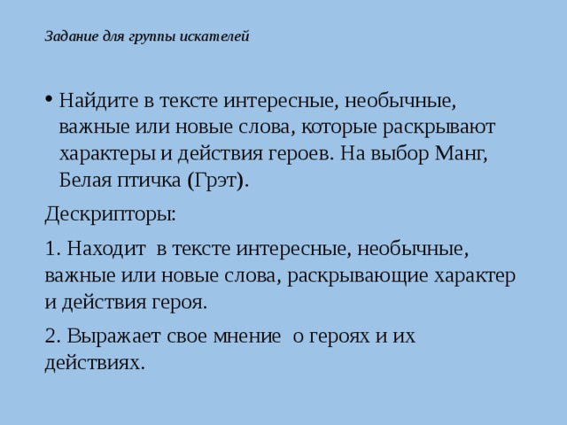 Задание для группы искателей Найдите в тексте интересные, необычные, важные или новые слова, которые раскрывают характеры и действия героев. На выбор Манг, Белая птичка (Грэт). Дескрипторы: 1. Находит в тексте интересные, необычные, важные или новые слова, раскрывающие характер и действия героя. 2. Выражает свое мнение о героях и их действиях. 