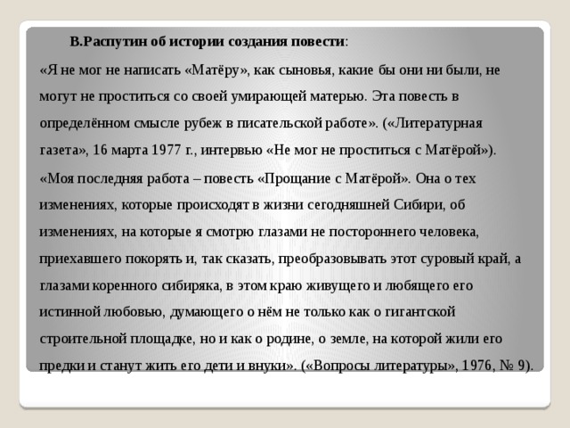  В.Распутин об истории создания повести : «Я не мог не написать «Матёру», как сыновья, какие бы они ни были, не могут не проститься со своей умирающей матерью. Эта повесть в определённом смысле рубеж в писательской работе». («Литературная газета», 16 марта 1977 г., интервью «Не мог не проститься с Матёрой»). «Моя последняя работа – повесть «Прощание с Матёрой». Она о тех изменениях, которые происходят в жизни сегодняшней Сибири, об изменениях, на которые я смотрю глазами не постороннего человека, приехавшего покорять и, так сказать, преобразовывать этот суровый край, а глазами коренного сибиряка, в этом краю живущего и любящего его истинной любовью, думающего о нём не только как о гигантской строительной площадке, но и как о родине, о земле, на которой жили его предки и станут жить его дети и внуки». («Вопросы литературы», 1976, № 9). 