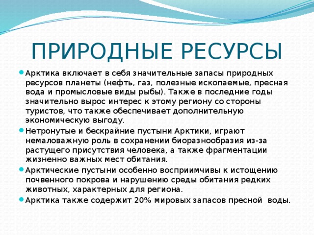 ПРИРОДНЫЕ РЕСУРСЫ Арктика включает в себя значительные запасы природных ресурсов планеты (нефть, газ, полезные ископаемые, пресная вода и промысловые виды рыбы). Также в последние годы значительно вырос интерес к этому региону со стороны туристов, что также обеспечивает дополнительную экономическую выгоду. Нетронутые и бескрайние пустыни Арктики, играют немаловажную роль в сохранении биоразнообразия из-за растущего присутствия человека, а также фрагментации жизненно важных мест обитания. Арктические пустыни особенно восприимчивы к истощению почвенного покрова и нарушению среды обитания редких животных, характерных для региона. Арктика также содержит 20% мировых запасов пресной воды.  