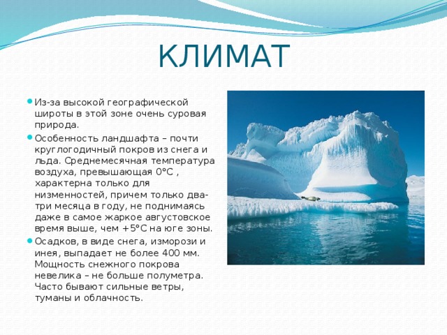 КЛИМАТ Из-за высокой географической широты в этой зоне очень суровая природа. Особенность ландшафта – почти круглогодичный покров из снега и льда. Среднемесячная температура воздуха, превышающая 0°С , характерна только для низменностей, причем только два-три месяца в году, не поднимаясь даже в самое жаркое августовское время выше, чем +5°С на юге зоны. Осадков, в виде снега, изморози и инея, выпадает не более 400 мм. Мощность снежного покрова невелика – не больше полуметра. Часто бывают сильные ветры, туманы и облачность. 