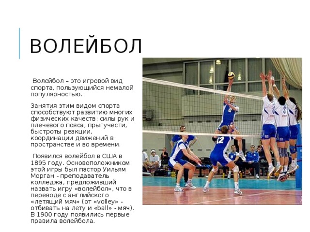 волейбол   Волейбол – это игровой вид спорта, пользующийся немалой популярностью. Занятия этим видом спорта способствуют развитию многих физических качеств: силы рук и плечевого пояса, прыгучести, быстроты реакции, координации движений в пространстве и во времени.  Появился волейбол в США в 1895 году. Основоположником этой игры был пастор Уильям Морган - преподаватель колледжа, предложивший назвать игру «волейбол», что в переводе с английского «летящий мяч» (от «volley» - отбивать на лету и «ball» - мяч). В 1900 году появились первые правила волейбола. 