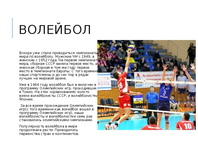 волейбол Вскоре уже стали проводиться чемпионаты мира по волейболу. Мужские ЧМ с 1949, а женские с 1952 года. На первом чемпионате мира, сборная СССР заняла первое место, а женская сборная в том же году первое место в Чемпионате Европы. С того времени наши спортсмены и до сих пор в рядах лучших на мировой арене. Уже в 1964 году волейбол был в включен в программу Олимпийских игр, проходивших в Токио. На этих соревнованиях золото взяли волейболисты СССР, и волейболистки Японии.  За все время прохождения Олимпийских игр(с того времени как волейбол вошел в программу Олимпийских игр), наши волейболисты и волейболистки семь раз становились олимпийскими чемпионами. Популярность волейбола в мире продолжала расти. Проводились первенства стран и континентов. 