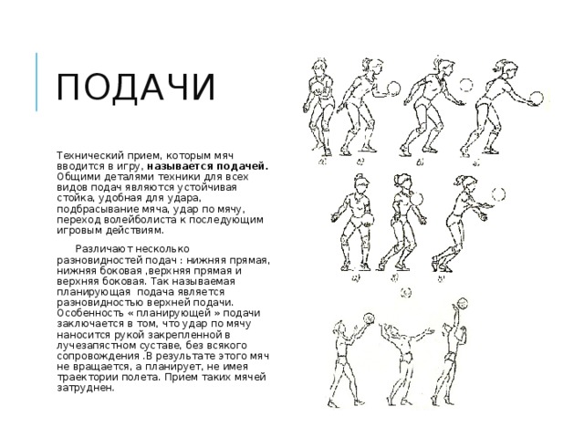 подачи Технический прием, которым мяч вводится в игру, называется подачей. Общими деталями техники для всех видов подач являются устойчивая стойка, удобная для удара, подбрасывание мяча, удар по мячу, переход волейболиста к последующим игровым действиям.  Различают несколько разновидностей подач : нижняя прямая, нижняя боковая ,верхняя прямая и верхняя боковая. Так называемая планирующая подача является разновидностью верхней подачи. Особенность « планирующей » подачи заключается в том, что удар по мячу наносится рукой закрепленной в лучезапястном суставе, без всякого сопровождения .В результате этого мяч не вращается, а планирует, не имея траектории полета. Прием таких мячей затруднен. 