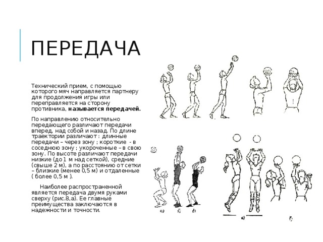 передача Технический прием, с помощью которого мяч направляется партнеру для продолжения игры или переправляется на сторону противника, называется передачей. По направлению относительно передающего различают передачи вперед, над собой и назад. По длине траектории различают : длинные передачи – через зону ; короткие - в соседнюю зону ; укороченные – в свою зону. По высоте различают передачи низкие (до 1 м над сеткой), средние (свыше 2 м), а по расстоянию от сетки – близкие (менее 0,5 м) и отдаленные ( более 0,5 м ).  Наиболее распространенной является передача двумя руками сверху (рис.8,а). Ее главные преимущества заключаются в надежности и точности. 