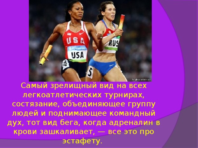                   Самый зрелищный вид на всех легкоатлетических турнирах, состязание, объединяющее группу людей и поднимающее командный дух, тот вид бега, когда адреналин в крови зашкаливает, — все это про эстафету. 