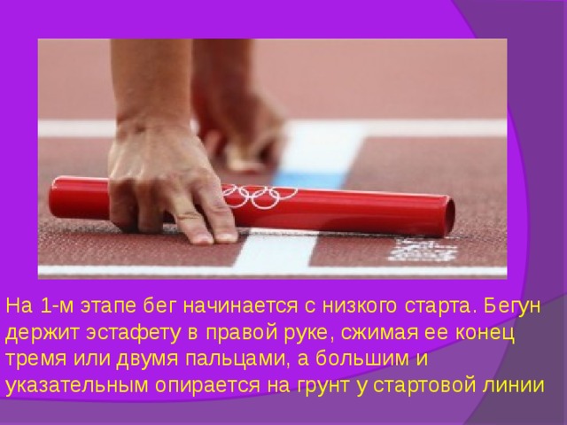 На 1-м этапе бег начинается с низкого старта. Бегун держит эстафету в правой руке, сжимая ее конец тремя или двумя пальцами, а большим и указательным опирается на грунт у стартовой линии 