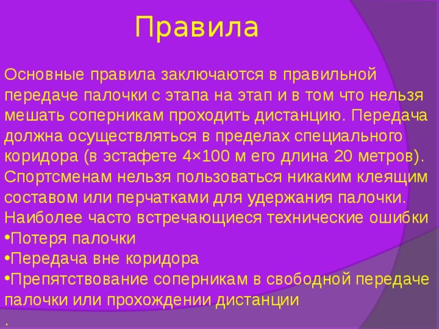 Правила Основные правила заключаются в правильной передаче палочки с этапа на этап и в том что нельзя мешать соперникам проходить дистанцию. Передача должна осуществляться в пределах специального коридора (в эстафете 4×100 м его длина 20 метров). Спортсменам нельзя пользоваться никаким клеящим составом или перчатками для удержания палочки. Наиболее часто встречающиеся технические ошибки Потеря палочки Передача вне коридора Препятствование соперникам в свободной передаче палочки или прохождении дистанции . 