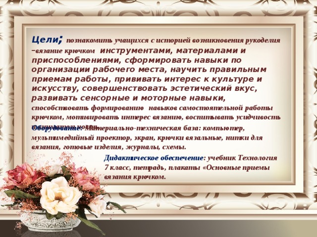 Цели ;  познакомить учащихся с историей возникновения рукоделия – вязание крючком инструментами, материалами и приспособлениями, сформировать навыки по организации рабочего места, научить правильным приемам работы, прививать интерес к культуре и искусству, совершенствовать эстетический вкус, развивать сенсорные и моторные навыки, способствовать формированию   навыков самостоятельной работы крючком, мотивировать интерес вязанию, воспитывать усидчивость и внимательность. Оборудование: Материально-техническая база: компьютер, мультимедийный проектор, экран, крючки вязальные, нитки для вязания, готовые изделия, журналы, схемы. Дидактическое обеспечение : учебник Технология 7 класс, тетрадь, плакаты «Основные приемы вязания крючком. 
