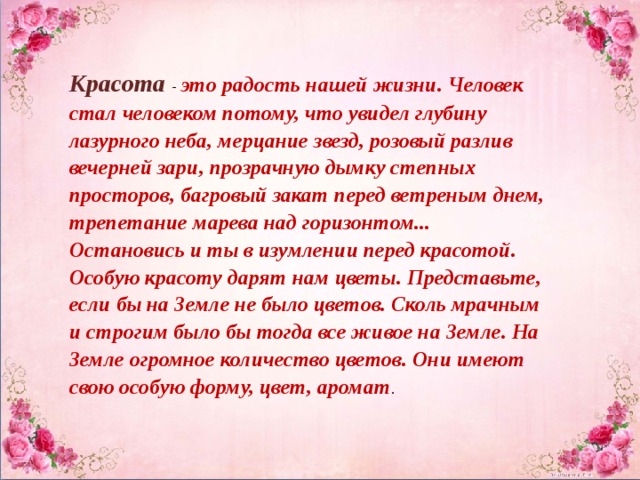 Красота   - это радость нашей жизни. Человек стал человеком потому, что увидел глубину лазурного неба, мерцание звезд, розовый разлив вечерней зари, прозрачную дымку степных просторов, багровый закат перед ветреным днем, трепетание марева над горизонтом... Остановись и ты в изумлении перед красотой. Особую красоту дарят нам цветы. Представьте, если бы на Земле не было цветов. Сколь мрачным и строгим было бы тогда все живое на Земле. На Земле огромное количество цветов. Они имеют свою особую форму, цвет, аромат . 