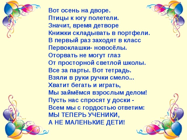 Вот осень на дворе. Птицы к югу полетели. Значит, время детворе Книжки складывать в портфели. В первый раз заходят в класс Первоклашки- новосёлы. Оторвать не могут глаз От просторной светлой школы. Все за парты. Вот тетрадь. Взяли в руки ручки смело... Хватит бегать и играть, Мы займёмся взрослым делом! Пусть нас спросят у доски - Всем мы с гордостью ответим: МЫ ТЕПЕРЬ УЧЕНИКИ, А НЕ МАЛЕНЬКИЕ ДЕТИ! 