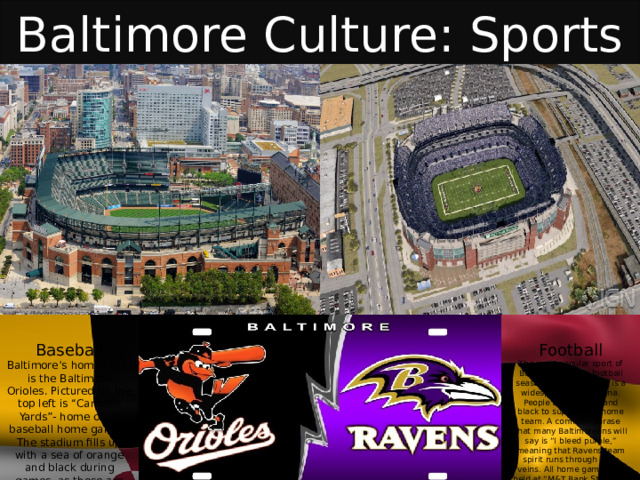 Baltimore Culture: Sports Baseball Football Baltimore’s home team is the Baltimore Orioles. Pictured on the top left is “Camden Yards”- home of all baseball home games. The stadium fills up with a sea of orange and black during games, as those are the team colors. The most popular sport of Baltimore. During football season, “Purple Friday” is a widespread phenomena. People wear purple and black to support the home team. A common phrase that many Baltimoreans will say is “I bleed purple,” meaning that Ravens team spirit runs through their veins. All home games are held at “M&T Bank Stadium” (pictured on the upper right). 