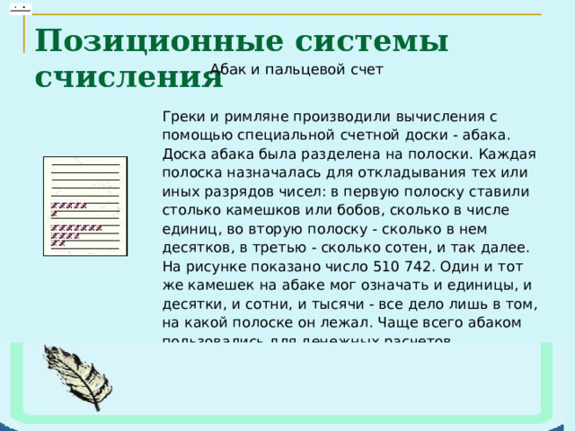 Позиционные системы счисления Греки и римляне производили вычисления с помощью специальной счетной доски - абака. Доска абака была разделена на полоски. Каждая полоска назначалась для откладывания тех или иных разрядов чисел: в первую полоску ставили столько камешков или бобов, сколько в числе единиц, во вторую полоску - сколько в нем десятков, в третью - сколько сотен, и так далее. На рисунке показано число 510 742. Один и тот же камешек на абаке мог означать и единицы, и десятки, и сотни, и тысячи - все дело лишь в том, на какой полоске он лежал. Чаще всего абаком пользовались для денежных расчетов 