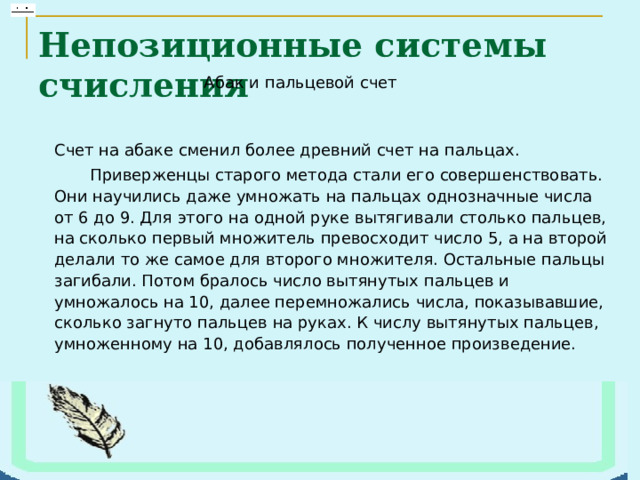 Непозиционные системы счисления Счет на абаке сменил более древний счет на пальцах.        Приверженцы старого метода стали его совершенствовать. Они научились даже умножать на пальцах однозначные числа от 6 до 9. Для этого на одной руке вытягивали столько пальцев, на сколько первый множитель превосходит число 5, а на второй делали то же самое для второго множителя. Остальные пальцы загибали. Потом бралось число вытянутых пальцев и умножалось на 10, далее перемножались числа, показывавшие, сколько загнуто пальцев на руках. К числу вытянутых пальцев, умноженному на 10, добавлялось полученное произведение. 