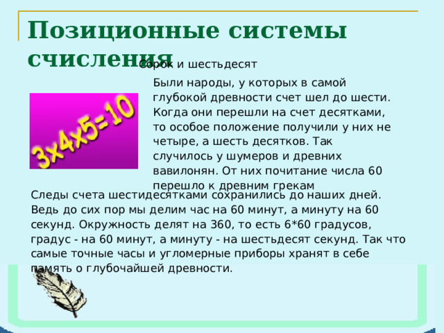 Позиционные системы счисления Следы счета шестидесятками сохранились до наших дней. Ведь до сих пор мы делим час на 60 минут, а минуту на 60 секунд. Окружность делят на 360, то есть 6*60 градусов, градус - на 60 минут, а минуту - на шестьдесят секунд. Так что самые точные часы и угломерные приборы хранят в себе память о глубочайшей древности. 