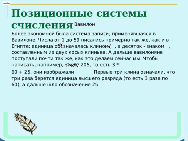 Позиционные системы счисления Более экономной была система записи, применявшаяся в Вавилоне. Числа от 1 до 59 писались примерно так же, как и в Египте: единица обозначалась клином  , а десяток - знаком  , составленным из двух косых клиньев. А дальше вавилоняне поступали почти так же, как это делаем сейчас мы. Чтобы написать, например, число 205, то есть 3 * 60 + 25, они изображали  .  Первые три клина означали, что три раза берется единица высшего разряда (то есть 3 раза по 60), а дальше шло обозначение 25.   