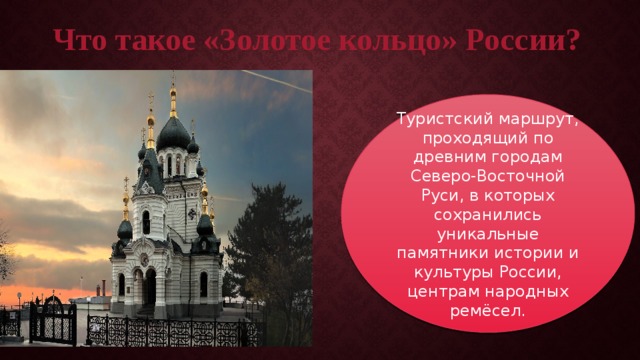 Что такое «Золотое кольцо» России? Туристский маршрут, проходящий по древним городам Северо-Восточной Руси, в которых сохранились уникальные памятники истории и культуры России, центрам народных ремёсел. 